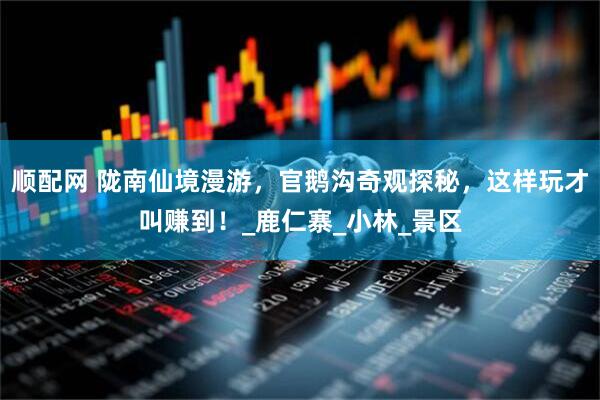 顺配网 陇南仙境漫游，官鹅沟奇观探秘，这样玩才叫赚到！_鹿仁寨_小林_景区