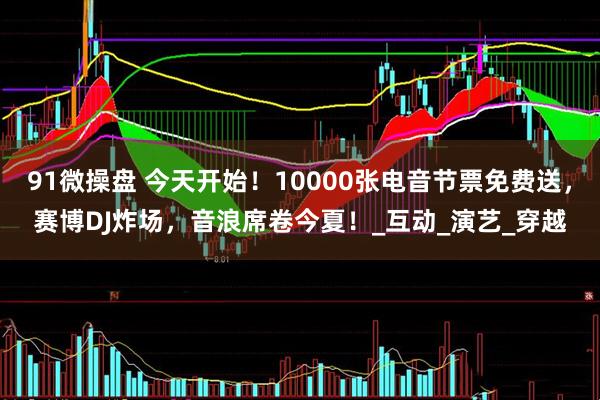 91微操盘 今天开始！10000张电音节票免费送，赛博DJ炸场，音浪席卷今夏！_互动_演艺_穿越