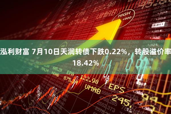 泓利财富 7月10日天润转债下跌0.22%，转股溢价率18.42%