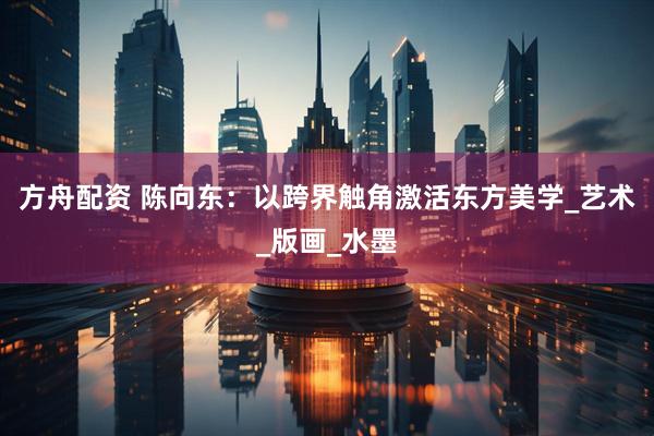 方舟配资 陈向东：以跨界触角激活东方美学_艺术_版画_水墨