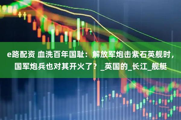 e路配资 血洗百年国耻：解放军炮击紫石英舰时，国军炮兵也对其开火了？_英国的_长江_舰艇