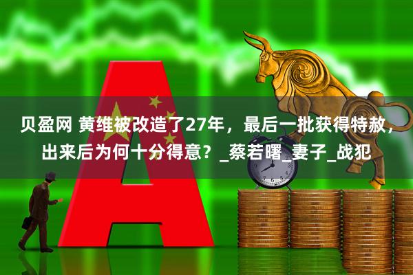 贝盈网 黄维被改造了27年，最后一批获得特赦，出来后为何十分得意？_蔡若曙_妻子_战犯