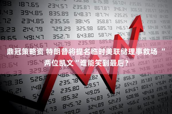 鼎冠策略资 特朗普将提名临时美联储理事救场 “两位凯文“谁能笑到最后？