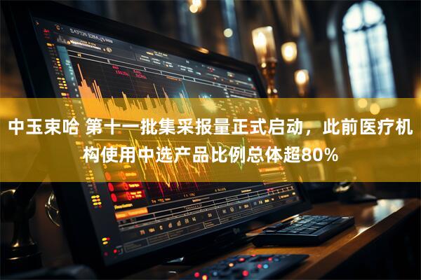 中玉束哈 第十一批集采报量正式启动，此前医疗机构使用中选产品比例总体超80%