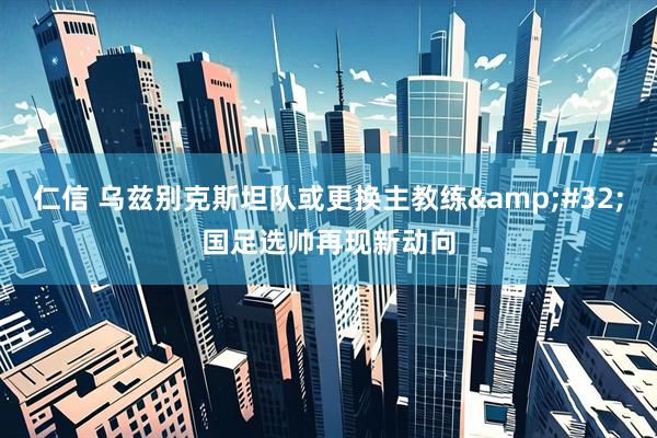 仁信 乌兹别克斯坦队或更换主教练 国足选帅再现新动向