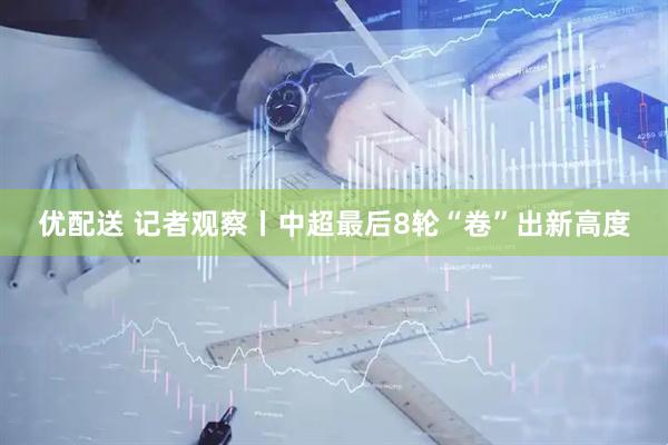 优配送 记者观察丨中超最后8轮“卷”出新高度