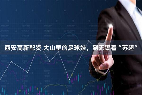 西安高新配资 大山里的足球娃，到无锡看“苏超”