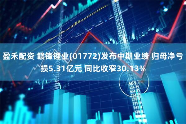 盈禾配资 赣锋锂业(01772)发布中期业绩 归母净亏损5.31亿元 同比收窄30.13%