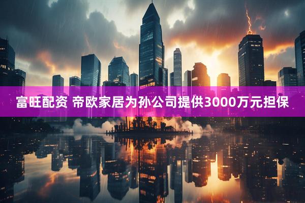富旺配资 帝欧家居为孙公司提供3000万元担保