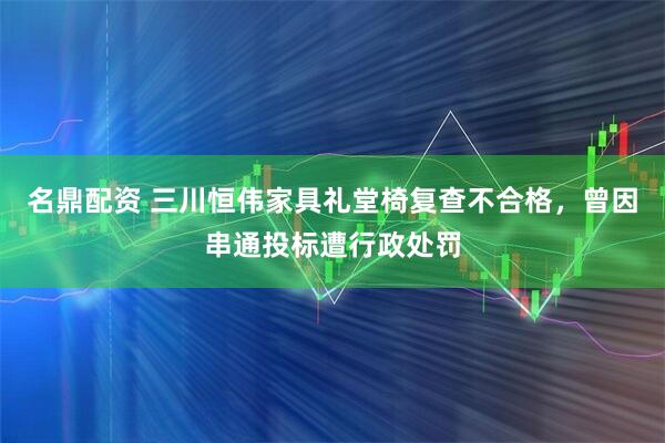 名鼎配资 三川恒伟家具礼堂椅复查不合格，曾因串通投标遭行政处罚