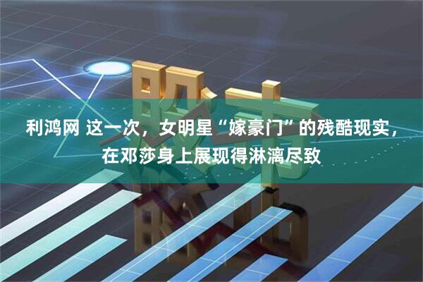 利鸿网 这一次，女明星“嫁豪门”的残酷现实，在邓莎身上展现得淋漓尽致