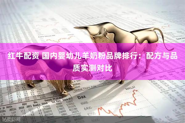 红牛配资 国内婴幼儿羊奶粉品牌排行：配方与品质实测对比
